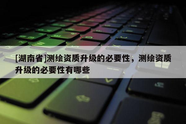 [湖南省]測繪資質升級的必要性，測繪資質升級的必要性有哪些