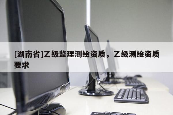 [湖南省]乙級(jí)監(jiān)理測(cè)繪資質(zhì)，乙級(jí)測(cè)繪資質(zhì)要求