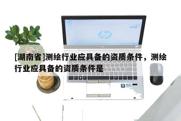 [湖南省]測繪行業應具備的資質條件，測繪行業應具備的資質條件是