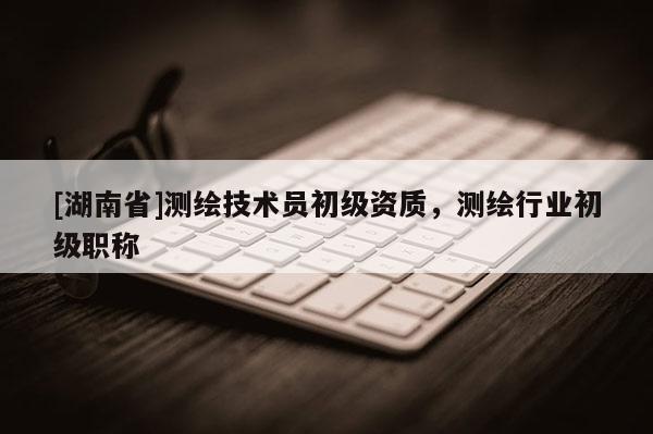 [湖南省]測繪技術員初級資質，測繪行業初級職稱