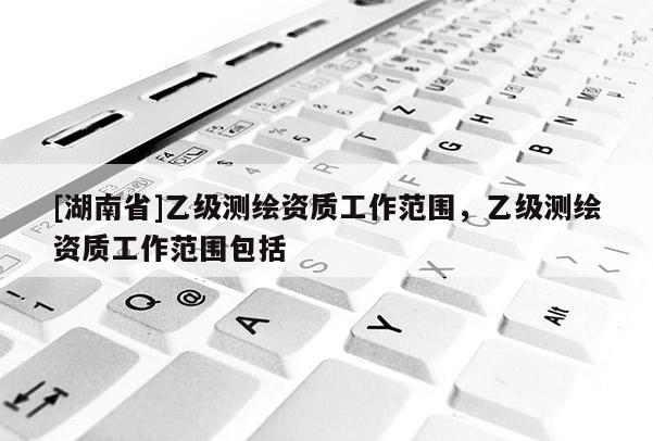 [湖南省]乙級(jí)測(cè)繪資質(zhì)工作范圍，乙級(jí)測(cè)繪資質(zhì)工作范圍包括