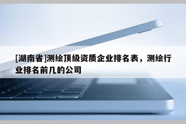 [湖南省]測繪頂級資質企業排名表，測繪行業排名前幾的公司