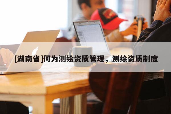 [湖南省]何為測(cè)繪資質(zhì)管理，測(cè)繪資質(zhì)制度