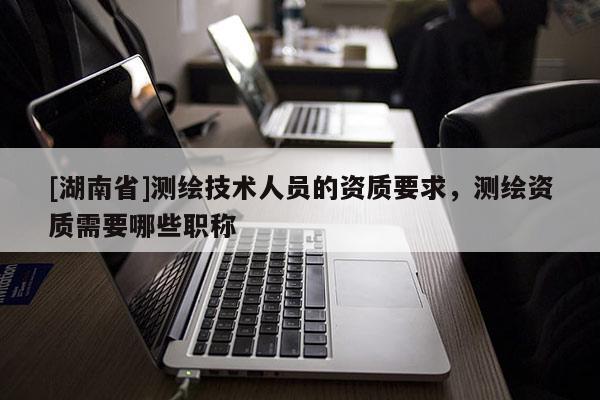[湖南省]測繪技術人員的資質要求，測繪資質需要哪些職稱