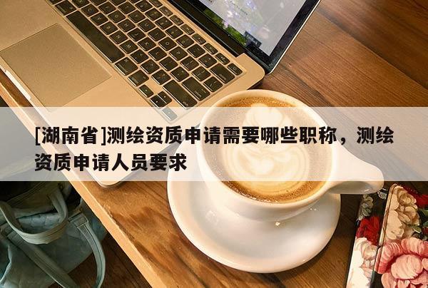 [湖南省]測繪資質申請需要哪些職稱，測繪資質申請人員要求