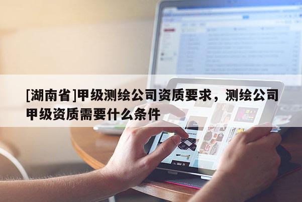 [湖南省]甲級測繪公司資質要求，測繪公司甲級資質需要什么條件