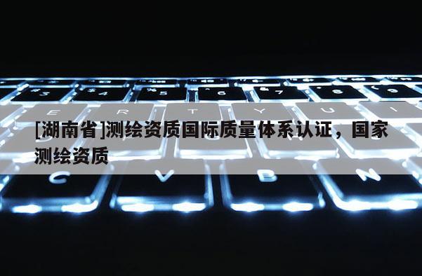 [湖南省]測繪資質國際質量體系認證，國家測繪資質
