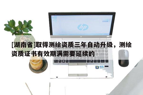 [湖南省]取得測繪資質三年自動升級，測繪資質證書有效期滿需要延續的