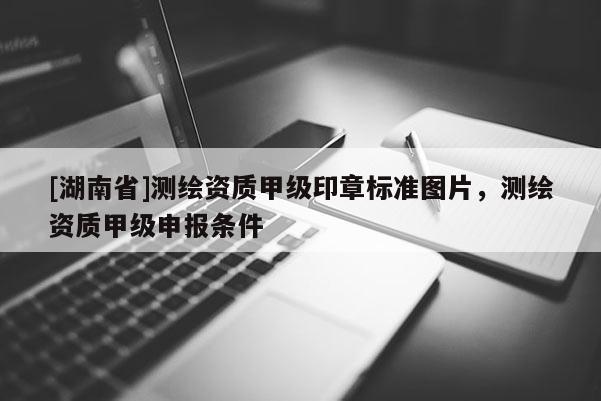 [湖南省]測繪資質甲級印章標準圖片，測繪資質甲級申報條件