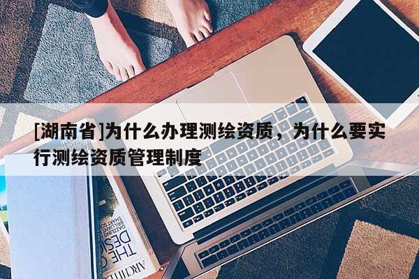 [湖南省]為什么辦理測繪資質，為什么要實行測繪資質管理制度