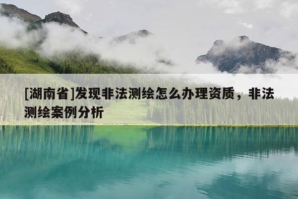 [湖南省]發現非法測繪怎么辦理資質，非法測繪案例分析