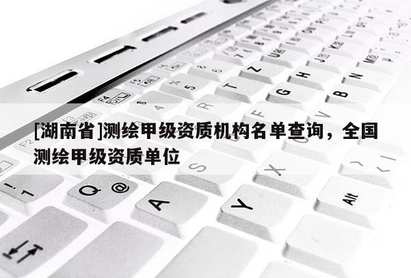 [湖南省]測繪甲級資質機構名單查詢，全國測繪甲級資質單位