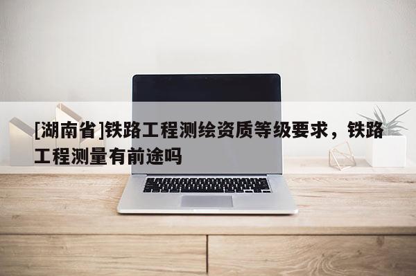 [湖南省]鐵路工程測繪資質等級要求，鐵路工程測量有前途嗎