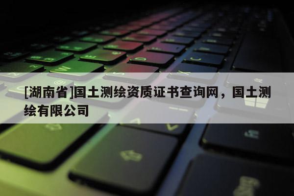 [湖南省]國土測繪資質證書查詢網，國土測繪有限公司