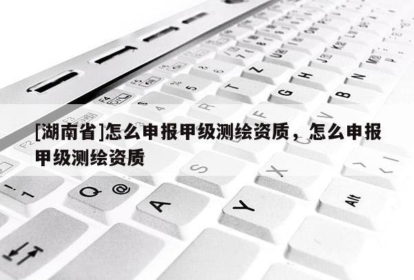 [湖南省]怎么申報甲級測繪資質，怎么申報甲級測繪資質
