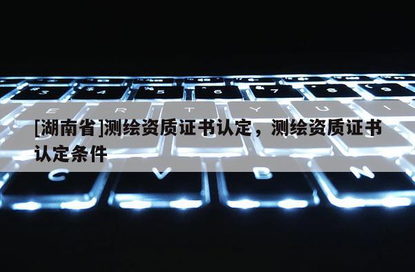 [湖南省]測繪資質證書認定，測繪資質證書認定條件