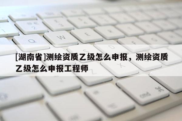[湖南省]測繪資質乙級怎么申報，測繪資質乙級怎么申報工程師