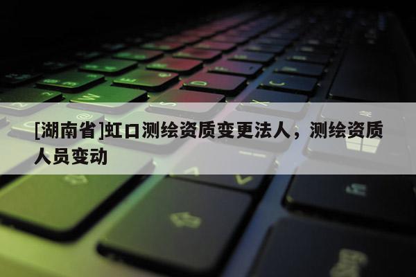 [湖南省]虹口測繪資質變更法人，測繪資質人員變動