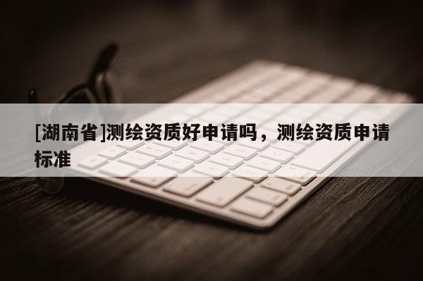 [湖南省]測繪資質好申請嗎，測繪資質申請標準