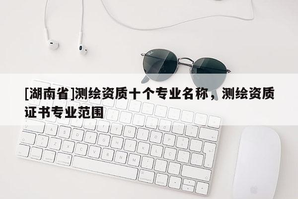 [湖南省]測繪資質十個專業名稱，測繪資質證書專業范圍