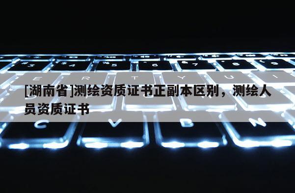 [湖南省]測繪資質(zhì)證書正副本區(qū)別，測繪人員資質(zhì)證書