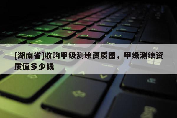[湖南省]收購甲級測繪資質圖，甲級測繪資質值多少錢