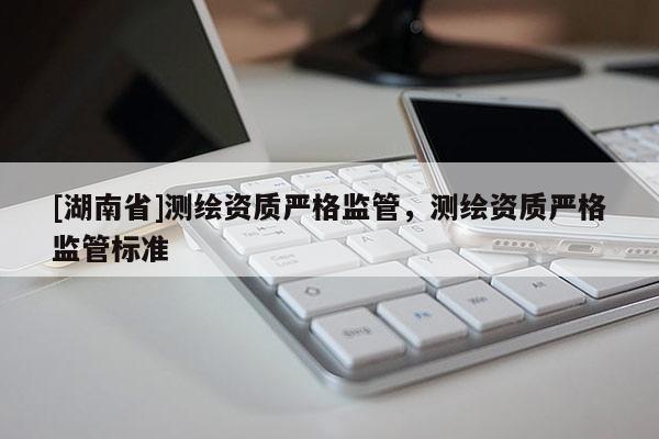 [湖南省]測繪資質嚴格監管，測繪資質嚴格監管標準