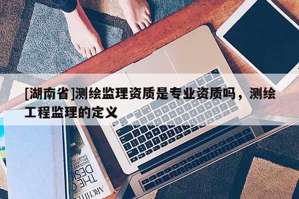 [湖南省]測繪監理資質是專業資質嗎，測繪工程監理的定義
