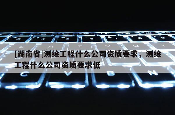 [湖南省]測繪工程什么公司資質要求，測繪工程什么公司資質要求低