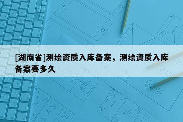 [湖南省]測繪資質(zhì)入庫備案，測繪資質(zhì)入庫備案要多久