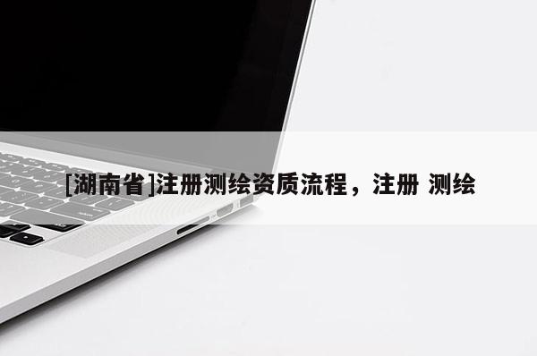 [湖南省]注冊測繪資質(zhì)流程，注冊 測繪