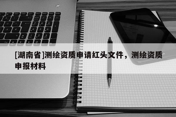 [湖南省]測繪資質申請紅頭文件，測繪資質申報材料