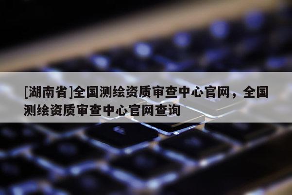[湖南省]全國測繪資質(zhì)審查中心官網(wǎng)，全國測繪資質(zhì)審查中心官網(wǎng)查詢