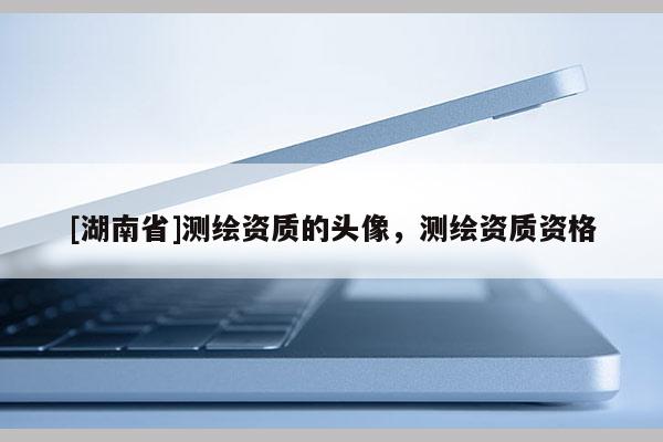 [湖南省]測繪資質(zhì)的頭像，測繪資質(zhì)資格