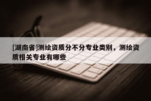 [湖南省]測繪資質(zhì)分不分專業(yè)類別，測繪資質(zhì)相關(guān)專業(yè)有哪些