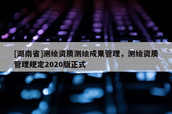 [湖南省]測繪資質(zhì)測繪成果管理，測繪資質(zhì)管理規(guī)定2020版正式