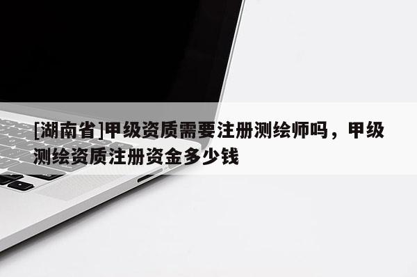 [湖南省]甲級資質需要注冊測繪師嗎，甲級測繪資質注冊資金多少錢