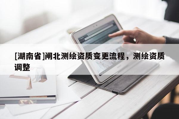[湖南省]閘北測繪資質(zhì)變更流程，測繪資質(zhì)調(diào)整