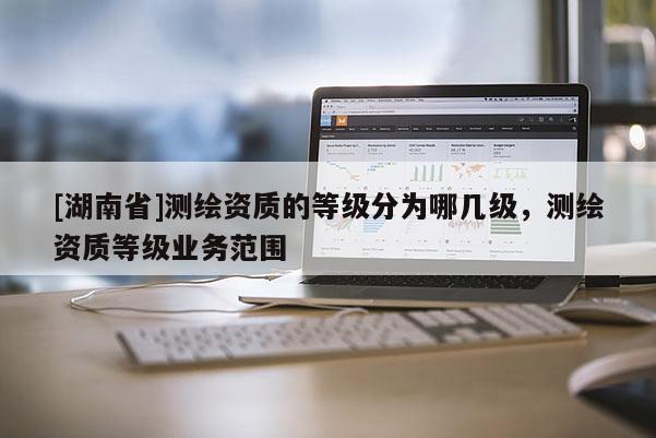 [湖南省]測繪資質的等級分為哪幾級，測繪資質等級業務范圍