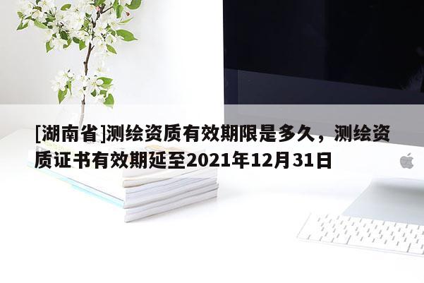 [湖南省]測繪資質有效期限是多久，測繪資質證書有效期延至2021年12月31日