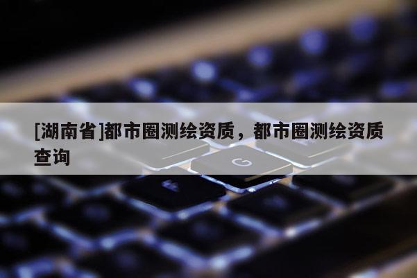 [湖南省]都市圈測繪資質(zhì)，都市圈測繪資質(zhì)查詢