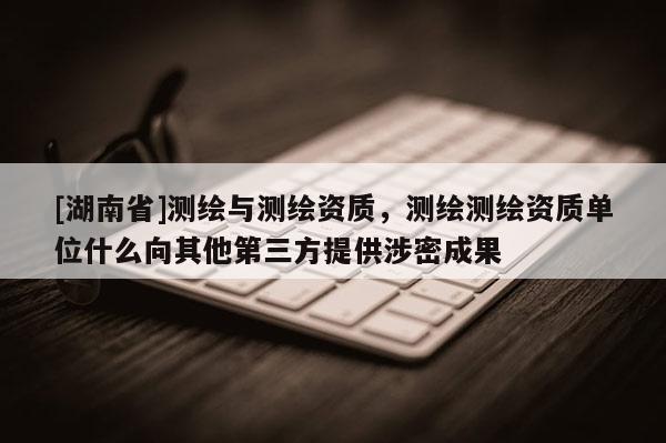 [湖南省]測繪與測繪資質(zhì)，測繪測繪資質(zhì)單位什么向其他第三方提供涉密成果