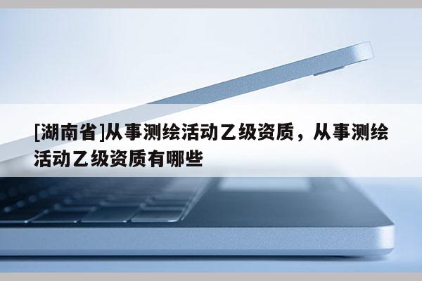 [湖南省]從事測繪活動乙級資質(zhì)，從事測繪活動乙級資質(zhì)有哪些