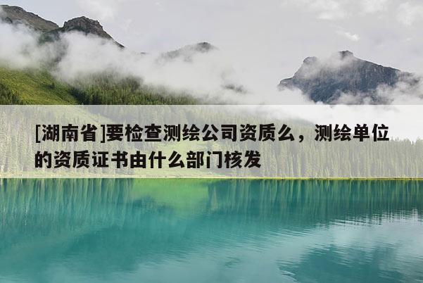 [湖南省]要檢查測繪公司資質么，測繪單位的資質證書由什么部門核發