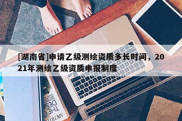 [湖南省]申請乙級測繪資質多長時間，2021年測繪乙級資質申報制度