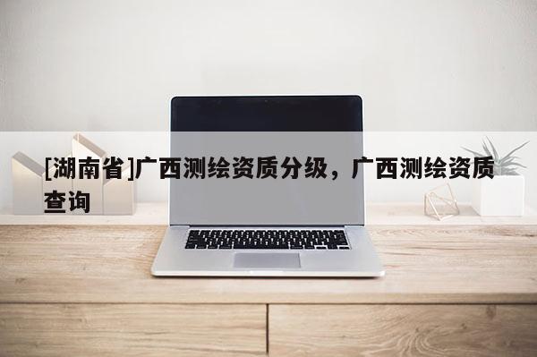 [湖南省]廣西測繪資質分級，廣西測繪資質查詢