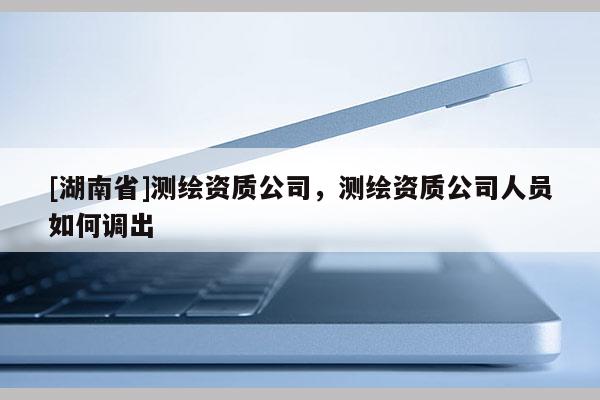 [湖南省]測繪資質公司，測繪資質公司人員如何調出