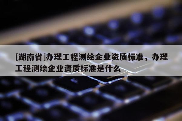 [湖南省]辦理工程測繪企業資質標準，辦理工程測繪企業資質標準是什么
