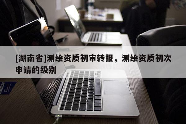 [湖南省]測繪資質初審轉報，測繪資質初次申請的級別