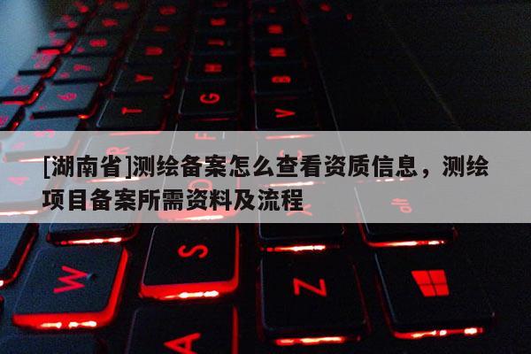 [湖南省]測繪備案怎么查看資質信息，測繪項目備案所需資料及流程